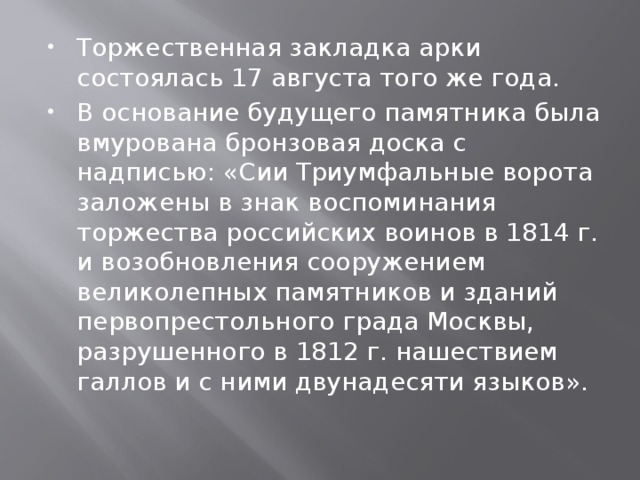 Торжественная закладка арки состоялась 17 августа того же года. В основание будущего памятника была вмурована бронзовая доска с надписью: «Сии Триумфальные ворота заложены в знак воспоминания торжества российских воинов в 1814 г. и возобновления сооружением великолепных памятников и зданий первопрестольного града Москвы, разрушенного в 1812 г. нашествием галлов и с ними двунадесяти языков». 
