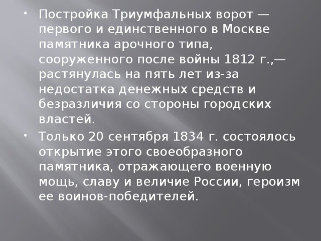 Постройка Триумфальных ворот — первого и единственного в Москве памятника арочного типа, сооруженного после войны 1812 г.,— растянулась на пять лет из-за недостатка денежных средств и безразличия со стороны городских властей. Только 20 сентября 1834 г. состоялось открытие этого своеобразного памятника, отражающего военную мощь, славу и величие России, героизм ее воинов-победителей. 