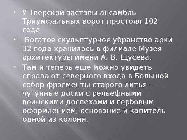 У Тверской заставы ансамбль Триумфальных ворот простоял 102 года.  Богатое скульптурное убранство арки 32 года хранилось в филиале Музея архитектуры имени А. В. Щусева. Там и теперь еще можно увидеть справа от северного входа в Большой собор фрагменты старого литья — чугунные доски с рельефными воинскими доспехами и гербовым оформлением, основание и капитель одной из колонн. 