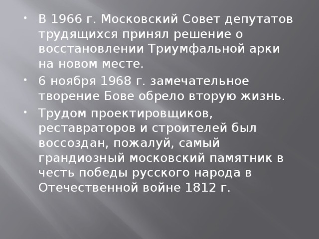 В 1966 г. Московский Совет депутатов трудящихся принял решение о восстановлении Триумфальной арки на новом месте. 6 ноября 1968 г. замечательное творение Бове обрело вторую жизнь. Трудом проектировщиков, реставраторов и строителей был воссоздан, пожалуй, самый грандиозный московский памятник в честь победы русского народа в Отечественной войне 1812 г. 