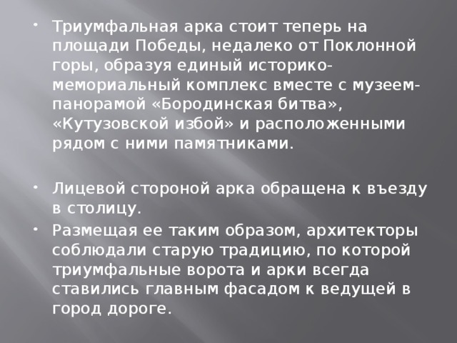 Триумфальная арка стоит теперь на площади Победы, недалеко от Поклонной горы, образуя единый историко-мемориальный комплекс вместе с музеем-панорамой «Бородинская битва», «Кутузовской избой» и расположенными рядом с ними памятниками. Лицевой стороной арка обращена к въезду в столицу. Размещая ее таким образом, архитекторы соблюдали старую традицию, по которой триумфальные ворота и арки всегда ставились главным фасадом к ведущей в город дороге. 
