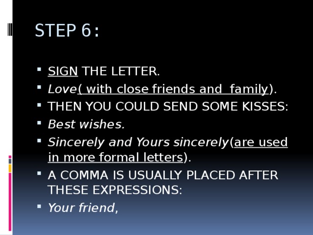 STEP 6: SIGN THE LETTER. Love ( with close friends and family ). THEN YOU COULD SEND SOME KISSES: Best wishes. Sincerely and Yours sincerely ( are used in more formal letters ). A COMMA IS USUALLY PLACED AFTER THESE EXPRESSIONS: Your friend , 