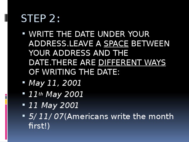 STEP 2: WRITE THE DATE UNDER YOUR ADDRESS.LEAVE A SPACE BETWEEN YOUR ADDRESS AND THE DATE.THERE ARE DIFFERENT WAYS OF WRITING THE DATE: May 11, 2001 11 th May 2001 11 May 2001 5/ 11/ 07 (Americans write the month first!) 