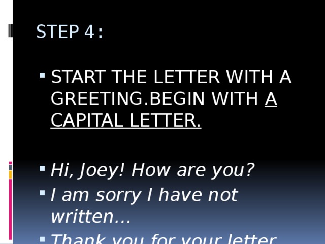 STEP 4: START THE LETTER WITH A GREETING.BEGIN WITH A CAPITAL LETTER. Hi, Joey! How are you? I am sorry I have not written… Thank you for your letter… 