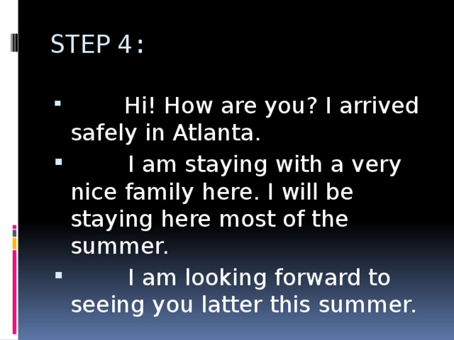 STEP 4:  Hi! How are you? I arrived safely in Atlanta.  I am staying with a very nice family here. I will be staying here most of the summer.  I am looking forward to seeing you latter this summer. 
