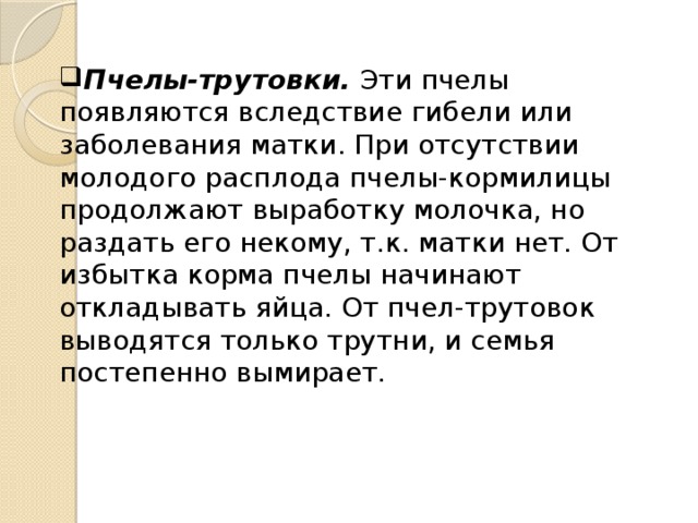 Пчелы-трутовки. Эти пчелы появляются вследствие гибели или заболевания матки. При отсутствии молодого расплода пчелы-кормилицы продолжают выработку молочка, но раздать его некому, т.к. матки нет. От избытка корма пчелы начинают откладывать яйца. От пчел-трутовок выводятся только трутни, и семья постепенно вымирает. 