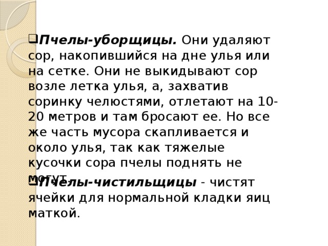 Пчелы-уборщицы. Они удаляют сор, накопившийся на дне улья или на сетке. Они не выкидывают сор возле летка улья, а, захватив соринку челюстями, отлетают на 10-20 метров и там бросают ее. Но все же часть мусора скапливается и около улья, так как тяжелые кусочки сора пчелы поднять не могут. Пчелы-чистильщицы - чистят ячейки для нормальной кладки яиц маткой. 