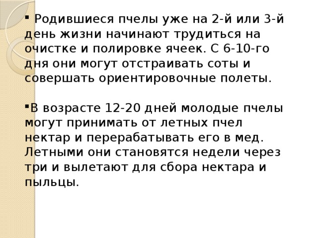  Родившиеся пчелы уже на 2-й или 3-й день жизни начинают трудиться на очистке и полировке ячеек. С 6-10-го дня они могут отстраивать соты и совершать ориентировочные полеты. В возрасте 12-20 дней молодые пчелы могут принимать от летных пчел нектар и перерабатывать его в мед. Летными они становятся недели через три и вылетают для сбора нектара и пыльцы. 