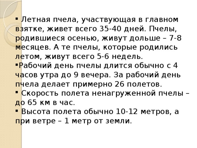  Летная пчела, участвующая в главном взятке, живет всего 35-40 дней. Пчелы, родившиеся осенью, живут дольше – 7-8 месяцев. А те пчелы, которые родились летом, живут всего 5-6 недель. Рабочий день пчелы длится обычно с 4 часов утра до 9 вечера. За рабочий день пчела делает примерно 26 полетов.  Скорость полета ненагруженной пчелы – до 65 км в час.  Высота полета обычно 10-12 метров, а при ветре – 1 метр от земли. 