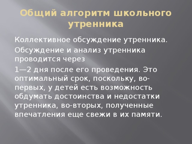 Общий алгоритм школьного утренника Коллективное обсуждение утренника. Обсуждение и анализ утренника проводится через 1—2 дня после его проведения. Это оптимальный срок, поскольку, во-первых, у детей есть возможность обдумать достоинства и недостатки утренника, во-вторых, полученные впечатления еще свежи в их памяти. 