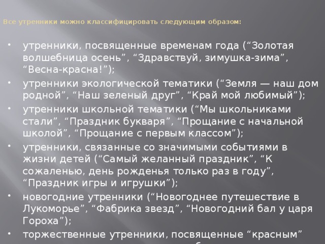   Все утренники можно классифицировать следующим образом:    утренники, посвященные временам года (“Золотая волшебница осень”, “Здравствуй, зимушка-зима”, “Весна-красна!”); утренники экологической тематики (“Земля — наш дом родной”, “Наш зеленый друг”, “Край мой любимый”); утренники школьной тематики (“Мы школьниками стали”, “Праздник букваря”, “Прощание с начальной школой”, “Прощание с первым классом”); утренники, связанные со значимыми событиями в жизни детей (“Самый желанный праздник”, “К сожаленью, день рожденья только раз в году”, “Праздник игры и игрушки”); новогодние утренники (“Новогоднее путешествие в Лукоморье”, “Фабрика звезд”, “Новогодний бал у царя Гороха”); торжественные утренники, посвященные “красным” датам календаря и памятным событиям всенародного значения (“Мамин праздник”, “День космонавтики”, “День защитников Отечества”); 
