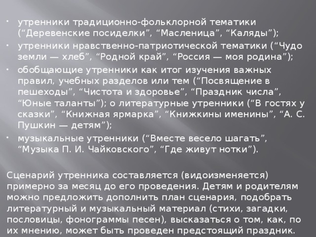 утренники традиционно-фольклорной тематики (“Деревенские посиделки”, “Масленица”, “Каляды”); утренники нравственно-патриотической тематики (“Чудо земли — хлеб”, “Родной край”, “Россия — моя родина”); обобщающие утренники как итог изучения важных правил, учебных разделов или тем (“Посвящение в пешеходы”, “Чистота и здоровье”, “Праздник числа”, “Юные таланты”); о литературные утренники (“В гостях у сказки”, “Книжная ярмарка”, “Книжкины именины”, “А. С. Пушкин — детям”); музыкальные утренники (“Вместе весело шагать”, “Музыка П. И. Чайковского”, “Где живут нотки”).  Сценарий утренника составляется (видоизменяется) примерно за месяц до его проведения. Детям и родителям можно предложить дополнить план сценария, подобрать литературный и музыкальный материал (стихи, загадки, пословицы, фонограммы песен), высказаться о том, как, по их мнению, может быть проведен предстоящий праздник. 