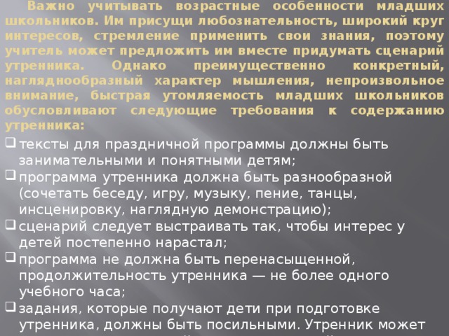  Важно учитывать возрастные особенности младших школьников. Им присущи любознательность, широкий круг интересов, стремление применить свои знания, поэтому учитель может предложить им вместе придумать сценарий утренника. Однако преимущественно конкретный, нагляднообразный характер мышления, непроизвольное внимание, быстрая утомляемость младших школьников обусловливают следующие требования к содержанию утренника: тексты для праздничной программы должны быть занимательными и понятными детям; программа утренника должна быть разнообразной (сочетать беседу, игру, музыку, пение, танцы, инсценировку, наглядную демонстрацию); сценарий следует выстраивать так, чтобы интерес у детей постепенно нарастал; программа не должна быть перенасыщенной, продолжительность утренника — не более одного учебного часа; задания, которые получают дети при подготовке утренника, должны быть посильными. Утренник может увлечь не только детей, но и их родителей, чью помощь при подготовке можно и нужно использовать .  