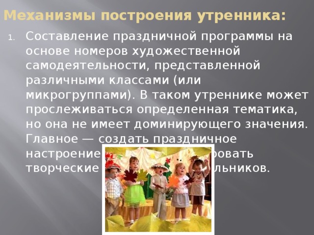 Механизмы построения утренника: Составление праздничной программы на основе номеров художественной самодеятельности, представленной различными классами (или микрогруппами). В таком утреннике может прослеживаться определенная тематика, но она не имеет доминирующего значения. Главное — создать праздничное настроение и продемонстрировать творческие способности школьников. 