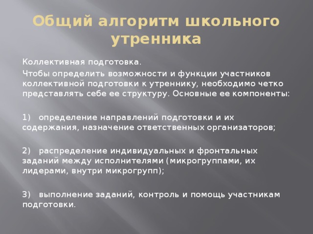 Общий алгоритм школьного утренника Коллективная подготовка. Чтобы определить возможности и функции участников коллективной подготовки к утреннику, необходимо четко представлять себе ее структуру. Основные ее компоненты: 1) определение направлений подготовки и их содержания, назначение ответственных организаторов; 2) распределение индивидуальных и фронтальных заданий между исполнителями (микрогруппами, их лидерами, внутри микрогрупп); 3) выполнение заданий, контроль и помощь участникам подготовки. 