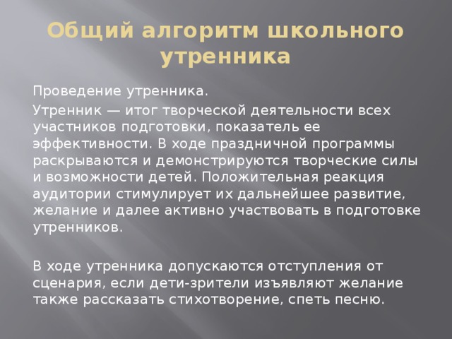 Общий алгоритм школьного утренника Проведение утренника. Утренник — итог творческой деятельности всех участников подготовки, показатель ее эффективности. В ходе праздничной программы раскрываются и демонстрируются творческие силы и возможности детей. Положительная реакция аудитории стимулирует их дальнейшее развитие, желание и далее активно участвовать в подготовке утренников. В ходе утренника допускаются отступления от сценария, если дети-зрители изъявляют желание также рассказать стихотворение, спеть песню. 