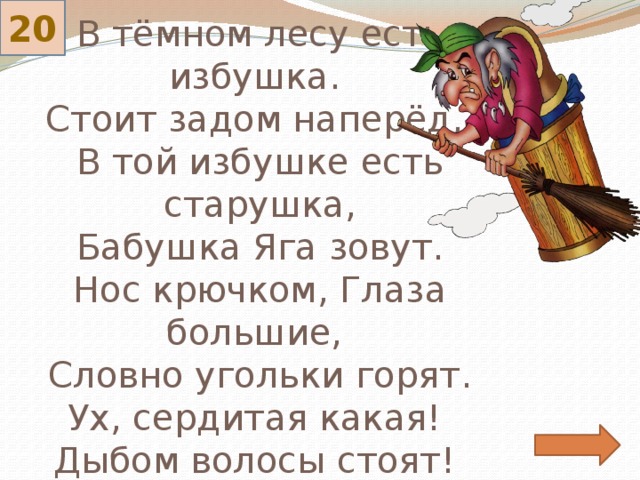 20 В тёмном лесу есть избушка.  Стоит задом наперёд,  В той избушке есть старушка,  Бабушка Яга зовут.  Нос крючком, Глаза большие,  Словно угольки горят.  Ух, сердитая какая!  Дыбом волосы стоят! 