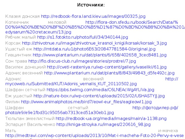 Источники:   Клазея донская http:// redbook-flora.land.kiev.ua/images/00325.jpg Копеечник меловой http://flora-don.sfedu.ru/book/Search/Data/% D0%9A%D0%BE%D0%BF%D0%B5%D0%B5%D1%87%D0%BD%D0%B8%D0%BA%201/Hedysarum%20cretaceum/13.jpg Рябчик малый http:// s1.fotokto.ru/photo/full/34/340144.jpg Корсак http:// zhivotnue.ru/image/zhivotnue_krasnoi_knigi/korsak/korsak_3.jpg Ушастый еж http:// mtdata.ru/u1/photo6E63/20847781584-0/original.jpg Гиацинтник http:// www.plantarium.ru/dat/plants/6/658/402658_3cec8481.jpg Сон трава http:// flo.discus-club.ru/images/stories/prostrel/7.jpg Василек донецкий http:// cveti-rasteniya.ru/wp-content/gallery/vaseliki/61.jpg Адонис весенний http:// www.plantarium.ru/dat/plants/8/843/49843_d5fe492c.jpg Адонис весенний http:// mycoweb.ru/Submitted/KUT/Adonis_vernalis_KUT_20110502.jpg Шафран сетчатый https:// pbs.twimg.com/media/C6LNEAcWgAYLiVa.jpg Еж ушастый http:// nature-box.ru/wp-content/uploads/2015/02/USHASTYJJ.jpg Филин http:// www.animalphotos.me/bird7/eowl-eur_files/eagleowl1.jpg Шафран сетчатый http:// фотодилер.рф/ photo/e9/e9e1fbd31c95056ab7313ced51a30eb1.jpg Тюльпан змеелистный http:// redbook-ua.org/media/images/main/a-1138.png Эспарцет Васильченко http:// kniga-stroyka.ru/images/220616_98.jpg Мать и-мачеха http://medtravi.com/wp-content/uploads/2013/10/Mat-i-macheha-Foto-20-Pervy-e-vesennie-tsvety-Rasteniya-i-griby-..._ 41.jpg Фиалка душистая https:// upload.wikimedia.org/wikipedia/commons/7/7a/Viola_odorata_fg01.JPG 