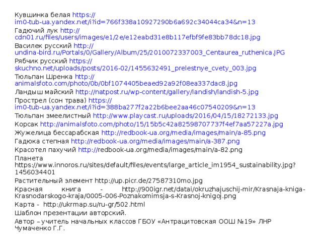 Кувшинка белая https:// im0-tub-ua.yandex.net/i?id=766f338a10927290b6a692c34044ca34&n=13 Гадючий лук http:// cdn01.ru/files/users/images/e1/2e/e12eabd31e8b117efbf9fe83bb78dc18.jpg Василек русский http:// undina-bird.ru/Portals/0/Gallery/Album/25/2010072337003_Centaurea_ruthenica.JPG Рябчик русский https:// skuchno.net/uploads/posts/2016-02/1455632491_prelestnye_cvety_003.jpg Тюльпан Шренка http:// animalsfoto.com/photo/0b/0bf1074405beaed92a92f08ea337dac8.jpg Ландыш майский http:// natpost.ru/wp-content/gallery/landish/landish-5.jpg Прострел (сон трава) https:// im0-tub-ua.yandex.net/i?id=388ba277f2a22b6bee2aa46c07540209&n=13 Тюльпан змеелистный http:// www.playcast.ru/uploads/2016/04/15/18272133.jpg Корсак http:// animalsfoto.com/photo/15/15b5c42a82598707737f4ef7aa57227a.jpg Жужелица бессарабская http:// redbook-ua.org/media/images/main/a-85.png Гадюка степная http:// redbook-ua.org/media/images/main/a-387.png Красотел пахучий http:// redbook-ua.org/media/images/main/a-82.png Планета https://www.innoros.ru/sites/default/files/events/large_article_im1954_sustainability.jpg?1456034401 Растительный элемент http://up.picr.de/27587310mo.jpg Красная книга - http://900igr.net/datai/okruzhajuschij-mir/Krasnaja-kniga-Krasnodarskogo-kraja/0005-006-Poznakomimsja-s-Krasnoj-knigoj.png Карта - http://ukrmap.su/ru-gr/502.html Шаблон презентации авторский. Автор – учитель начальных классов ГБОУ «Антрацитовская ООШ №19» ЛНР Чумаченко Г.Г. 