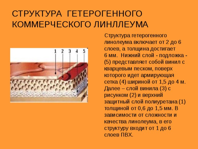 ГОМОГЕННЫЙ КОММЕРЧЕСКИЙ ЛИНОЛЕУМ Гомогенный  – это напольное покрытие, характеризующееся тем, что состоит только из одного однородного по всей толщине слоя. Толщина гомогенных покрытий составляет, 1,5 -3 мм. Гомогенный линолеум производится из гранул состоящих из извести красителей и ПВХ. Гомогенное покрытие на основе из вспененного ПВХ, армированного нетканым стекловолокном По лицевому слою рассыпаются крошечные разноцветные гранулы и заливаются слоем чистого ПВХ. Линолеум имеет рисунок пятнистый и в крапинку, фактурный по всей глубине покрытия. Эффект объемного рисунка придают гранулы. Рисунок расположен не на поверхности материала, а пронизывает всю его толщину, и именно это характеризует низкую истираемость гомогенного линолеума. гомогенное покрытие без основы 