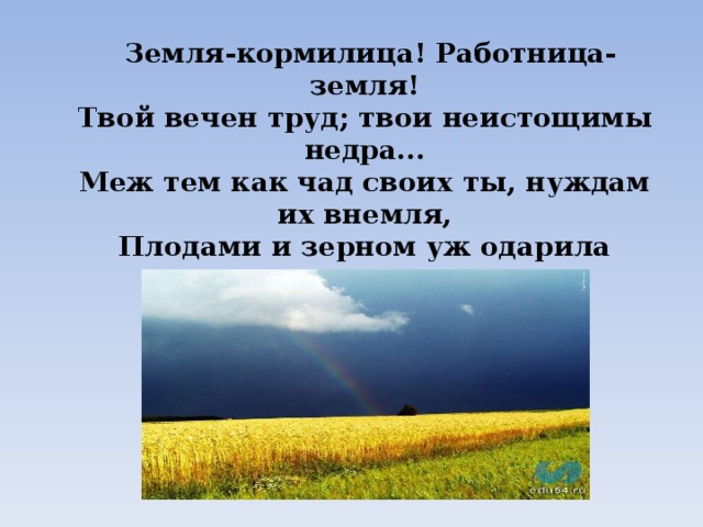  Земля-кормилица! Работница-земля!  Твой вечен труд; твои неистощимы недра...  Меж тем как чад своих ты, нуждам их внемля,  Плодами и зерном уж одарила щедро. 