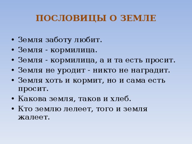 ПОСЛОВИЦЫ О ЗЕМЛЕ Земля заботу любит.  Земля - кормилица.  Земля - кормилица, а и та есть просит.  Земля не уродит - никто не наградит.  Земля хоть и кормит, но и сама есть просит. Какова земля, таков и хлеб.  Кто землю лелеет, того и земля жалеет.   