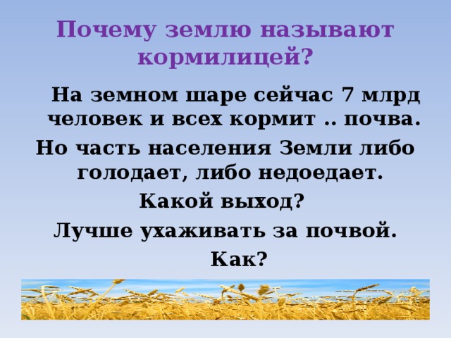 Почему землю называют кормилицей?  На земном шаре сейчас 7 млрд человек и всех кормит .. почва. Но часть населения Земли либо голодает, либо недоедает. Какой выход? Лучше ухаживать за почвой.  Как? 