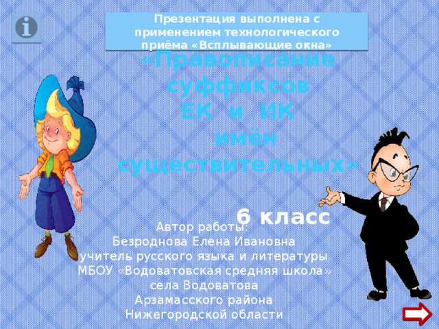 Презентация выполнена с применением технологического приёма «Всплывающие окна» «Правописание суффиксов ЕК и ИК  имён существительных»   6 класс Автор работы: Безроднова Елена Ивановна учитель русского языка и литературы МБОУ «Водоватовская средняя школа» села Водоватова Арзамасского района Нижегородской области 