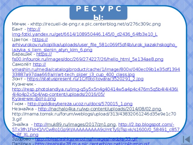 Р Е С У Р С Ы: Мячик - кhttp://recueil-de-png.r.e.pic.centerblog.net/o/276c309c.png Бант - http:// img-fotki.yandex.ru/get/6614/108950446.145/0_d2436_64fb3e10_L Цветок - https :// arhivurokov.ru/kopilka/uploads/user_file_581c069f5df4b/urok_kazakhskogho_iazyka_s_liem_sienin_atyn_kim_6.png Барашек - https:// fs00.infourok.ru/images/doc/269/274227/26/hello_html_5e134ae8.png Самолёт http :// vmashin.ru/media/catalog/product/cache/1/image/800x/040ec09b1e35df139433887a97daa66f/a/r/art-tech_piper_j3_cup_400_class.jpg Зонт - https:// statuspresent.ru/1C/foto-tovara/3520291_2.jpg Кузнечик - http://resp.photolandiya.ru/img-q5y5x5n4g40414w5a4p4c476m5q5b4l4i436i4i4o4p2x5p4/wp-content/uploads/2016/05/ Кузнечик-фото. png Гном - http:// goldkeybereza.ucoz.ru/docs/570015_1.png Незнайка - http:// nachalo4ka.ru/wp-content/uploads/2014/08/02.png , http://mama.tomsk.ru/forum/weblogs/upload/313/43832061246d35e9e1c703.gif Знайка - http:// muk89.ru/images/2017/zn1.png , http://2.bp.blogspot.com/- 5Tx3fh1FkHQ/VCw8o1Gp9lI/AAAAAAAAA9c/mtTySJTspxk/s1600/0_58491_c857ac8f_XL.png Здорово - http:// blestiashky.narod.ru/images/nadpis-33.gif Пятёрка - http:// mabulle78.m.a.pic.centerblog.net/cc4bzmjn.gif Бабочки -http://cdn140.picsart.com/243672672027212.png http://petrovka-schol2.ucoz.ru/foto/2017-01-31-1.jpg 14 