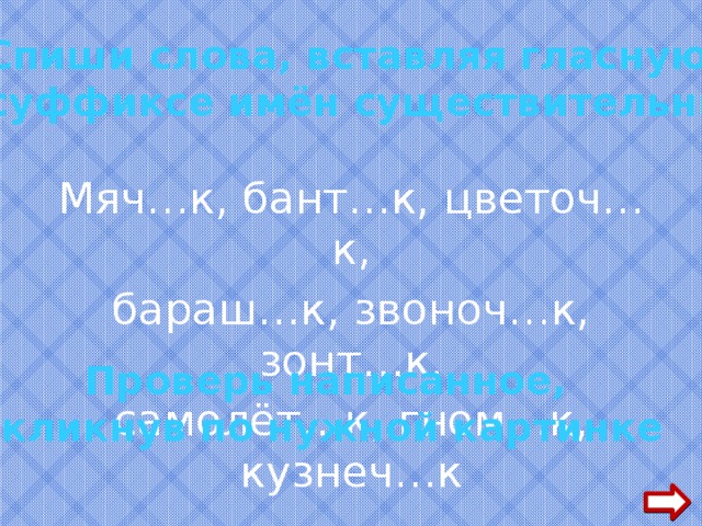   Спиши слова, вставляя гласную  в суффиксе имён существительных  Мяч…к, бант…к, цветоч…к, бараш…к, звоноч…к, зонт…к, самолёт…к, гном…к, кузнеч…к Проверь написанное, кликнув по нужной картинке  