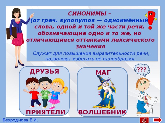  СИНОНИМЫ – (от греч. synonymos — одноимённый) слова, одной и той же части речи, обозначающие одно и то же, но отличающиеся оттенками лексического значения  Служат для повышения выразительности речи, позволяют избегать её однообразия. ??? ДРУЗЬЯ = МАГ ВОЛШЕБНИК ПРИЯТЕЛИ Безроднова Е.И. 