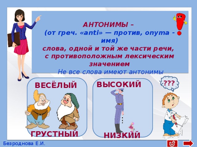  АНТОНИМЫ – (от греч. «anti» — против, onyma - имя) слова, одной и той же части речи, с противоположным лексическим значением  Не все слова имеют антонимы ??? ВЫСОКИЙ ВЕСЁЛЫЙ ГРУСТНЫЙ НИЗКИЙ Безроднова Е.И. 