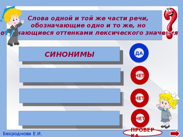Слова одной и той же части речи, обозначающие одно и то же, но отличающиеся оттенками лексического значения ДА СИНОНИМЫ СИНОНИМЫ НЕТ  АНТОНИМЫ НЕТ ОМОНИМЫ  НЕТ  МНОГОЗНАЧНЫЕ СЛОВА ПРОВЕРКА Безроднова Е.И. 