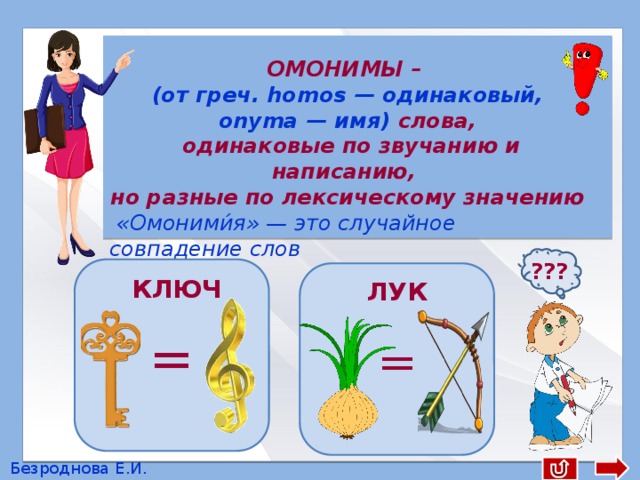  ОМОНИМЫ – (от греч. homos — одинаковый, оnyma — имя) слова,  одинаковые по звучанию и написанию, но разные по лексическому значению  «Омоними́я» — это случайное совпадение слов ??? = = КЛЮЧ ЛУК Безроднова Е.И. 