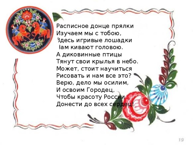 Расписное донце прялки  Изучаем мы с тобою,  Здесь игривые лошадки  Нам кивают головою.  А диковинные птицы  Тянут свои крылья в небо.  Может, стоит научиться  Рисовать и нам все это?  Верю, дело мы осилим,  И освоим Городец,  Чтобы красоту России  Донести до всех сердец! 