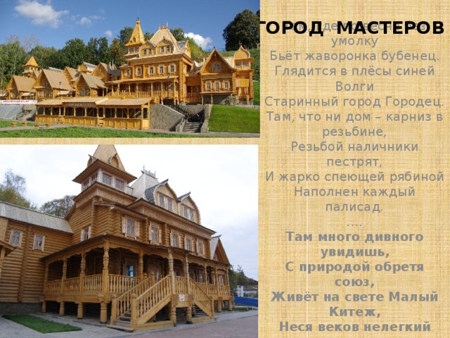 ГОРОД МАСТЕРОВ Там, где по весне без умолку  Бьёт жаворонка бубенец.  Глядится в плёсы синей Волги  Старинный город Городец.  Там, что ни дом – карниз в резьбине,  Резьбой наличники пестрят,  И жарко спеющей рябиной  Наполнен каждый палисад.  ….  Там много дивного увидишь,  С природой обретя союз,  Живёт на свете Малый Китеж,  Неся веков нелегкий груз. 