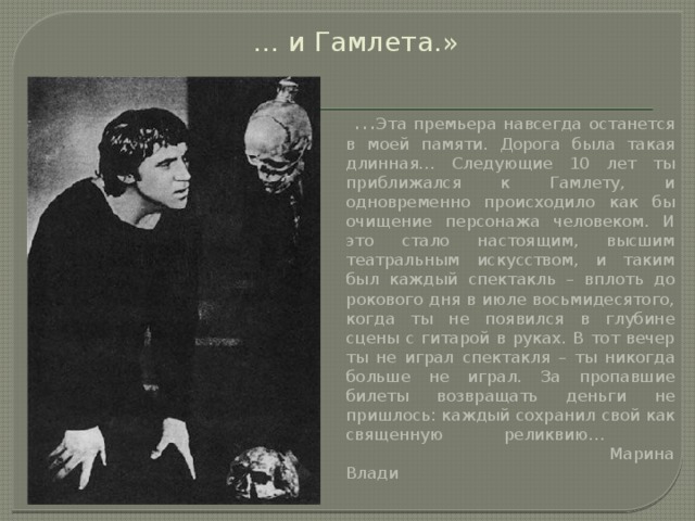 … и Гамлета.»    … Эта премьера навсегда останется в моей памяти. Дорога была такая длинная… Следующие 10 лет ты приближался к Гамлету, и одновременно происходило как бы очищение персонажа человеком. И это стало настоящим, высшим театральным искусством, и таким был каждый спектакль – вплоть до рокового дня в июле восьмидесятого, когда ты не появился в глубине сцены с гитарой в руках. В тот вечер ты не играл спектакля – ты никогда больше не играл. За пропавшие билеты возвращать деньги не пришлось: каждый сохранил свой как священную реликвию…     Марина Влади    