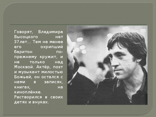 Говорят, Владимира Высоцкого нет 37лет… Тем не менее его охрипший баритон по-прежнему кружит, и не только над Москвой. Актёр, поэт и музыкант милостью Божьей, он остался с нами в записях, книгах, на киноплёнке. Растворился в своих детях и внуках. 