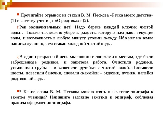  Прочитайте отрывок из статьи В. М. Пескова «Речка моего детства» (1) и заметку ученицы «О родниках» (2).   Рек незначительных нет! Надо беречь каждый ключик чистой воды… Только так можно уберечь радость, которую нам дают текущие воды, и возможность в любую минуту утолить жажду. Ибо нет на земле напитка лучшего, чем стакан холодной чистой воды.  В один прекрасный день мы пошли с лопатами к местам, где были заброшенные родники, и закипела работа. Очистили родники, установили срубы – и зазвенели ручейки с чистой водой. Поставили шесты, повесили баночки, сделали скамейки – отдохни, путник, напейся родниковой воды. * Какие слова В. М. Пескова можно взять в качестве эпиграфа к заметке ученицы? Напишите заглавие заметки и эпиграф, соблюдая правила оформления эпиграфа. 