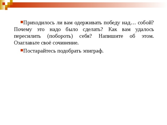 Приходилось ли вам одерживать победу над… собой? Почему это надо было сделать? Как вам удалось пересилить (побороть) себя? Напишите об этом. Озаглавьте своё сочинение. Постарайтесь подобрать эпиграф.   