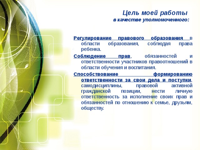 Цель моей работы в качестве уполномоченного: Регулирование правового образования в области образования, соблюдая права ребенка. Соблюдение прав , обязанностей и ответственности участников правоотношений в области обучения и воспитания. Способствование формированию ответственности за свои дела и поступки , самодисциплины, правовой активной гражданской позиции, нести личную ответственность за исполнение своих прав и обязанностей по отношению к семье, друзьям, обществу. 