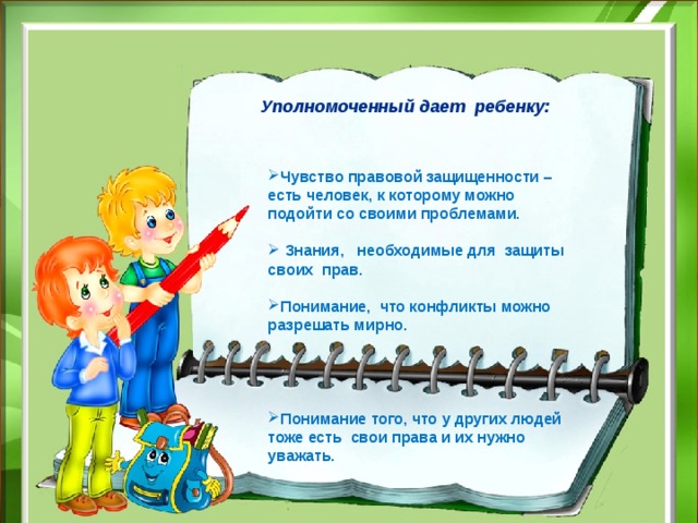  Уполномоченный дает ребенку: Чувство правовой защищенности – есть человек, к которому можно подойти со своими проблемами.   Знания, необходимые для защиты своих прав.  Понимание, что конфликты можно разрешать мирно.   Понимание того, что у других людей тоже есть свои права и их нужно уважать.     