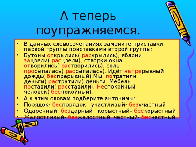 А теперь поупражняемся. В данных словосочетаниях замените приставки первой группы приставками второй группы: Бутоны от крылись( рас крылись), яблони за цвели( рас цвели), створки окна от ворились( рас творились), соль про сыпалась( рас сыпалась). Идёт непре рывный дождь( бес прерывный).Мы по тратили деньги( рас тратили) деньги. Мебель по ставили( рас ставили). Не спокойный человек( бес покойный). А к этим словам подберите антонимы: Порядок- бес порядок участливый- без участный Одарённый- без дарный корыстный– бес корыстный Жалостливый- без жалостный честный- бес честный.  