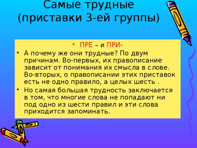 Самые трудные  (приставки 3-ей группы) ПРЕ – и ПРИ - А почему же они трудные? По двум причинам. Во-первых, их правописание зависит от понимания их смысла в слове. Во-вторых, о правописании этих приставок есть не одно правило, а целых шесть . Но самая большая трудность заключается в том, что многие слова не попадают ни под одно из шести правил и эти слова приходится запоминать.  