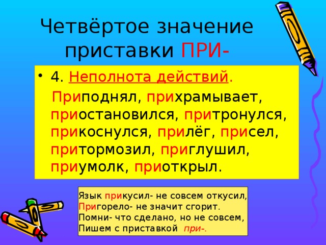 Четвёртое значение приставки ПРИ- 4. Неполнота действий .  При поднял, при храмывает, при остановился, при тронулся, при коснулся, при лёг, при сел, при тормозил, при глушил, при умолк, при открыл. Язык при кусил- не совсем откусил, При горело- не значит сгорит. Помни- что сделано, но не совсем, Пишем с приставкой при-.   
