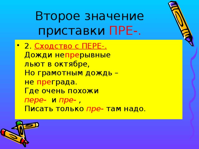 Второе значение приставки ПРЕ-. 2. Сходство с ПЕРЕ-.  Дожди не пре рывные  льют в октябре,  Но грамотным дождь –  не пре града.  Где очень похожи  пере- и пре- ,  Писать только пре- там надо.  
