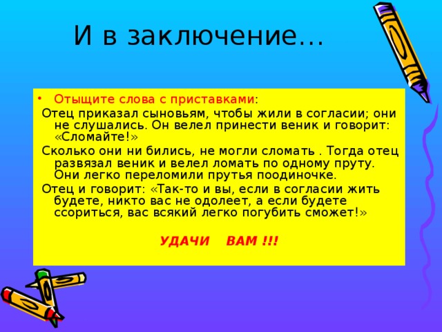 И в заключение…   Отыщите слова с приставками :  Отец приказал сыновьям, чтобы жили в согласии; они не слушались. Он велел принести веник и говорит: «Сломайте!»  Сколько они ни бились, не могли сломать . Тогда отец развязал веник и велел ломать по одному пруту. Они легко переломили прутья поодиночке.  Отец и говорит: «Так-то и вы, если в согласии жить будете, никто вас не одолеет, а если будете ссориться, вас всякий легко погубить сможет!» УДАЧИ ВАМ !!!  