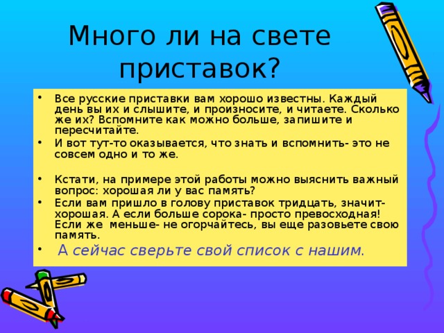 Много ли на свете приставок? Все русские приставки вам хорошо известны. Каждый день вы их и слышите, и произносите, и читаете. Сколько же их? Вспомните как можно больше, запишите и пересчитайте. И вот тут-то оказывается, что знать и вспомнить- это не совсем одно и то же. Кстати, на примере этой работы можно выяснить важный вопрос: хорошая ли у вас память? Если вам пришло в голову приставок тридцать, значит- хорошая. А если больше сорока- просто превосходная! Если же меньше- не огорчайтесь, вы еще разовьете свою память.  А сейчас сверьте свой список с нашим.  