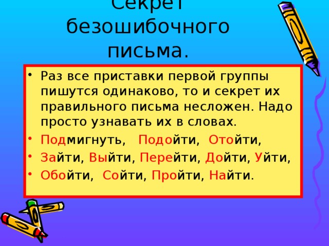 Секрет безошибочного письма. Раз все приставки первой группы пишутся одинаково, то и секрет их правильного письма несложен. Надо просто узнавать их в словах. Под мигнуть, Подо йти, Ото йти, За йти, Вы йти, Пере йти, До йти, У йти, Обо йти, Со йти, Про йти, На йти.  