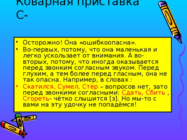 Коварная приставка С-   Осторожно! Она «ошибкоопасна». Во-первых, потому, что она маленькая и легко ускользает от внимания. А во-вторых, потому, что иногда оказывается перед звонким согласным звуком. Перед глухим, а тем более перед гласным, она не так опасна. Например, в словах : Скатился, Сумел, Стёр – вопросов нет, зато перед звонкими согласными: Сдать, Сбить , Сгореть - чётко слышится [з]. Но мы-то с вами на эту удочку не попадёмся!  